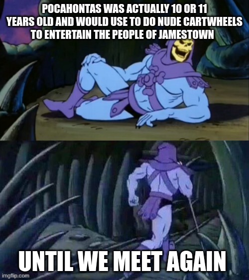 Skeletor disturbing facts | POCAHONTAS WAS ACTUALLY 10 OR 11 YEARS OLD AND WOULD USE TO DO NUDE CARTWHEELS TO ENTERTAIN THE PEOPLE OF JAMESTOWN; UNTIL WE MEET AGAIN | image tagged in skeletor disturbing facts | made w/ Imgflip meme maker