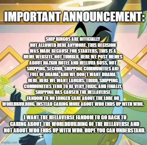 Announcement regarding ship bingos: | SHIP BINGOS ARE OFFICIALLY NOT ALLOWED HERE ANYMORE. THIS DECISION WAS MADE BECAUSE FOR STARTERS, THIS IS A MEME WEBSITE, NOT TUMBLR. HERE WE POST MEMES ABOUT HAZBIN HOTEL AND HELLUVA BOSS, NOT SHIPPING. SECOND, SHIPPING COMMUNITIES ARE FULL OF DRAMA, AND WE DON{T WANT DRAMA HERE. HERE WE WANT LAUGHS. THIRD, SHIPPING COMMUNITIES TEND TO BE VERY TOXIC. AND FINALLY, SHIPPING HAS CAUSED THE HELLAVERSE FANDOM TO NO LONGER CARE ABOUT THE LORE OR WORLDBUILDING. INSTEAD CARING MORE ABOUT WHO ENDS UP WITH WHO. IMPORTANT ANNOUNCEMENT:; I WANT THE HELLAVERSE FANDOM TO GO BACK TO CARING ABOUT THE WORLDBUILDING OF THE HELLAVERSE AND NOT ABOUT WHO ENDS UP WITH WHO. HOPE YOU CAN UNDERSTAND. | image tagged in adam grin,hazbin hotel,announcement | made w/ Imgflip meme maker