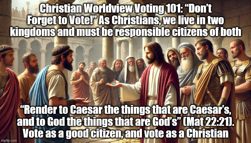 Render to Caesar and God | Christian Worldview Voting 101: “Don’t Forget to Vote!” As Christians, we live in two kingdoms and must be responsible citizens of both; “Render to Caesar the things that are Caesar’s,
and to God the things that are God’s” (Mat 22:21).
Vote as a good citizen, and vote as a Christian | image tagged in jesus christ,voting,christians christianity,politics | made w/ Imgflip meme maker