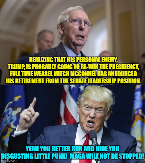 Got cocaine, Mitch? | REALIZING THAT HIS PERSONAL ENEMY, TRUMP, IS PROBABLY GOING TO RE-WIN THE PRESIDENCY, FULL TIME WEASEL MITCH MCCONNEL HAS ANNOUNCED HIS RETIREMENT FROM THE SENATE LEADERSHIP POSITION. YEAH YOU BETTER RUN AND HIDE YOU DISGUSTING LITTLE PUNK!  MAGA WILL NOT BE STOPPED! | image tagged in yep | made w/ Imgflip meme maker