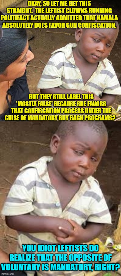 Yea and verily, a question for the ages.  Are leftists intelligent enough to grasp the difference? | OKAY, SO LET ME GET THIS STRAIGHT.  THE LEFTIST CLOWNS RUNNING POLITIFACT ACTUALLY ADMITTED THAT KAMALA ABSOLUTELY DOES FAVOR GUN CONFISCATION, BUT THEY STILL LABEL THIS 'MOSTLY FALSE' BECAUSE SHE FAVORS THAT CONFISCATION PROCESS UNDER THE GUISE OF MANDATORY BUY BACK PROGRAMS? YOU IDIOT LEFTISTS DO REALIZE THAT THE OPPOSITE OF VOLUNTARY IS MANDATORY, RIGHT? | image tagged in third world skeptical kid | made w/ Imgflip meme maker