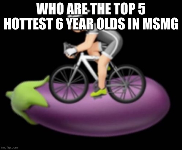 Dickriding | WHO ARE THE TOP 5 HOTTEST 6 YEAR OLDS IN MSMG | image tagged in dickriding | made w/ Imgflip meme maker