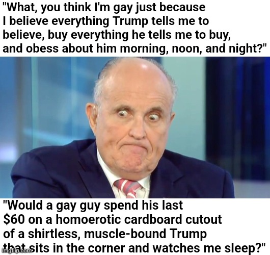 Rudy "Crazy Eyes" Giuliani | "What, you think I'm gay just because I believe everything Trump tells me to believe, buy everything he tells me to buy, and obess about him morning, noon, and night?"; "Would a gay guy spend his last $60 on a homoerotic cardboard cutout of a shirtless, muscle-bound Trump that sits in the corner and watches me sleep?" | image tagged in rudy crazy eyes giuliani,scumbag republicans,terrorists,conservative hypocrisy,trailer trash,lgbtq | made w/ Imgflip meme maker