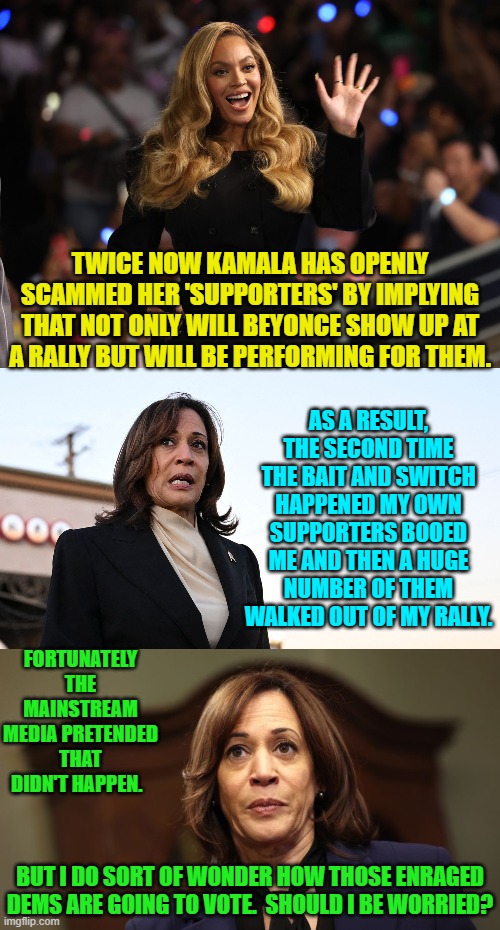 They will either vote for Trump or just not vote at all. | TWICE NOW KAMALA HAS OPENLY SCAMMED HER 'SUPPORTERS' BY IMPLYING THAT NOT ONLY WILL BEYONCE SHOW UP AT A RALLY BUT WILL BE PERFORMING FOR THEM. AS A RESULT, THE SECOND TIME THE BAIT AND SWITCH HAPPENED MY OWN SUPPORTERS BOOED ME AND THEN A HUGE NUMBER OF THEM WALKED OUT OF MY RALLY. FORTUNATELY THE MAINSTREAM MEDIA PRETENDED THAT DIDN'T HAPPEN. BUT I DO SORT OF WONDER HOW THOSE ENRAGED DEMS ARE GOING TO VOTE.  SHOULD I BE WORRIED? | image tagged in yep | made w/ Imgflip meme maker