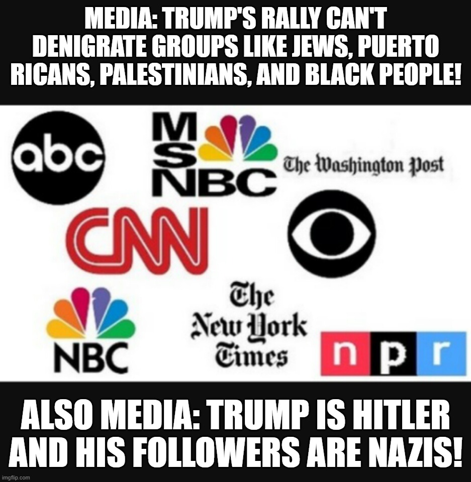 MSM on Trump | MEDIA: TRUMP'S RALLY CAN'T DENIGRATE GROUPS LIKE JEWS, PUERTO RICANS, PALESTINIANS, AND BLACK PEOPLE! ALSO MEDIA: TRUMP IS HITLER AND HIS FOLLOWERS ARE NAZIS! | image tagged in media lies,msm,trump | made w/ Imgflip meme maker