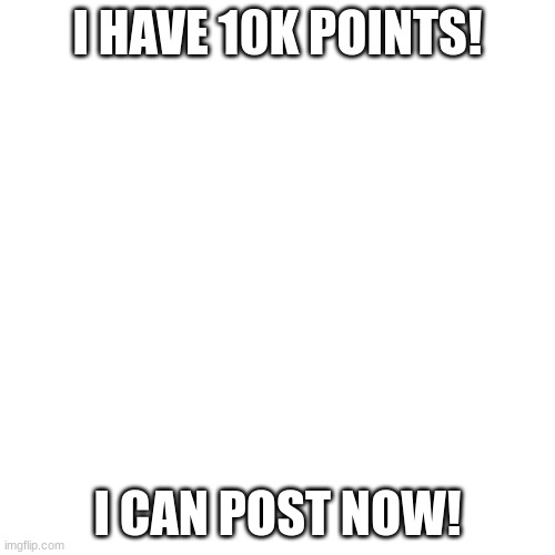 Blank Transparent Square | I HAVE 10K POINTS! I CAN POST NOW! | image tagged in memes,blank transparent square | made w/ Imgflip meme maker