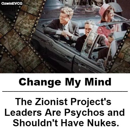 For Free You Can Find, Scope, Share Michael Piper's -Final Judgment- PDF or Video. Cheers! | OzwinEVCG; Change My Mind; _______________________; The Zionist Project's  

Leaders Are Psychos and 

Shouldn't Have Nukes. | image tagged in truth about,jfk,assassination,israel,occupied usa,foreign subversion | made w/ Imgflip meme maker