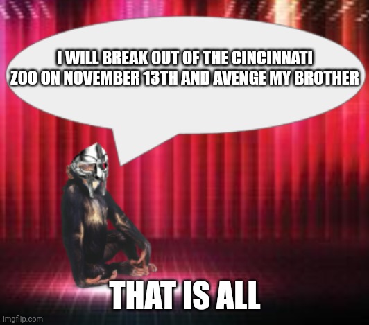 ChimpTheDoom Announcement Temp | I WILL BREAK OUT OF THE CINCINNATI ZOO ON NOVEMBER 13TH AND AVENGE MY BROTHER; THAT IS ALL | image tagged in chimpthedoom announcement temp | made w/ Imgflip meme maker