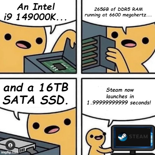 Any nerdy, rich friends like this? | 265GB of DDR5 RAM running at 6600 megahertz... An Intel i9 149000K... Steam now launches in 1.99999999999 seconds! and a 16TB SATA SSD. | image tagged in state of gaming or pc build,high specs,steam loading speed,useless amount of things | made w/ Imgflip meme maker