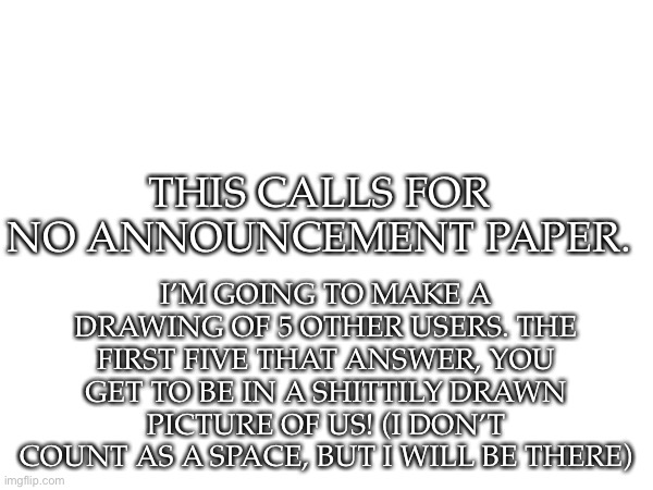 The first 5 that respond to this, will be in a drawing. Choose how you look, and your position in the drawing. BO MORE SPOTS! | I’M GOING TO MAKE A DRAWING OF 5 OTHER USERS. THE FIRST FIVE THAT ANSWER, YOU GET TO BE IN A SHITTILY DRAWN PICTURE OF US! (I DON’T COUNT AS A SPACE, BUT I WILL BE THERE); THIS CALLS FOR NO ANNOUNCEMENT PAPER. | image tagged in drawing | made w/ Imgflip meme maker