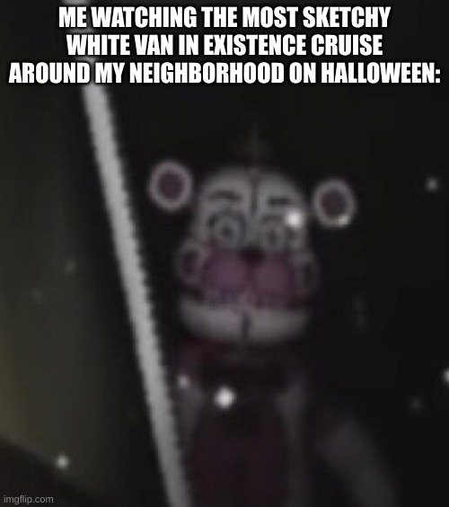 Funtime freddy | ME WATCHING THE MOST SKETCHY WHITE VAN IN EXISTENCE CRUISE AROUND MY NEIGHBORHOOD ON HALLOWEEN: | image tagged in funtime freddy | made w/ Imgflip meme maker