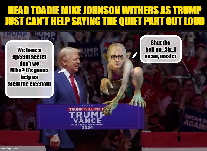 The Stupidest Man on The Planet Has a Big Announcement.... | HEAD TOADIE MIKE JOHNSON WITHERS AS TRUMP JUST CAN'T HELP SAYING THE QUIET PART OUT LOUD; Shut the hell up...Sir...I mean, master; We have a special secret don't we Mike? It's gonna help us steal the election! | image tagged in donald trump memes,donald trump is an idiot,donald trump the clown,political humor | made w/ Imgflip meme maker