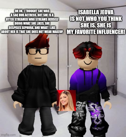 Isabella Jeova is one of the best Jitter influencers. SHE'S A GAMER! | OH OK. I THOUGHT SHE WAS A SAQ HUB ACTRESS. BUT SHE IS A JITTER STREAMER WHO STREAMS HERSELF DOING WHAT SHE LIKES. SHE DESPISES SEPHORA. AND WHAT I LIKE ABOUT HER IS THAT SHE DOES NOT WEAR MAKEUP. ISABELLA JEOVA IS NOT WHO YOU THINK SHE IS. SHE IS MY FAVORITE INFLUENCER! | image tagged in empty bathroom stalls,mc,william,isabella jeova | made w/ Imgflip meme maker