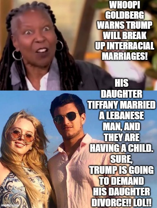 The View is getting more desperate! Whoopi inanely says, inter-racial marriages will be out-lawed! | WHOOPI GOLDBERG WARNS TRUMP WILL BREAK UP INTERRACIAL MARRIAGES! HIS DAUGHTER TIFFANY MARRIED A LEBANESE MAN, AND THEY ARE HAVING A CHILD. SURE, TRUMP IS GOING TO DEMAND HIS DAUGHTER DIVORCE!! LOL!! | image tagged in whoopi goldberg,sam elliott special kind of stupid,insanity | made w/ Imgflip meme maker