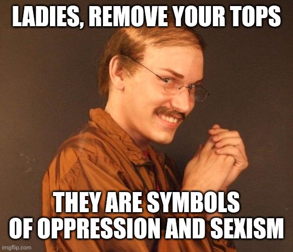 Creepy guy | LADIES, REMOVE YOUR TOPS THEY ARE SYMBOLS OF OPPRESSION AND SEXISM | image tagged in creepy guy | made w/ Imgflip meme maker