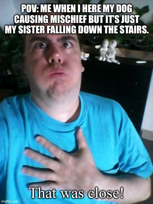 that was close! | POV: ME WHEN I HERE MY DOG CAUSING MISCHIEF BUT IT’S JUST MY SISTER FALLING DOWN THE STAIRS. That was close! | image tagged in that was close | made w/ Imgflip meme maker