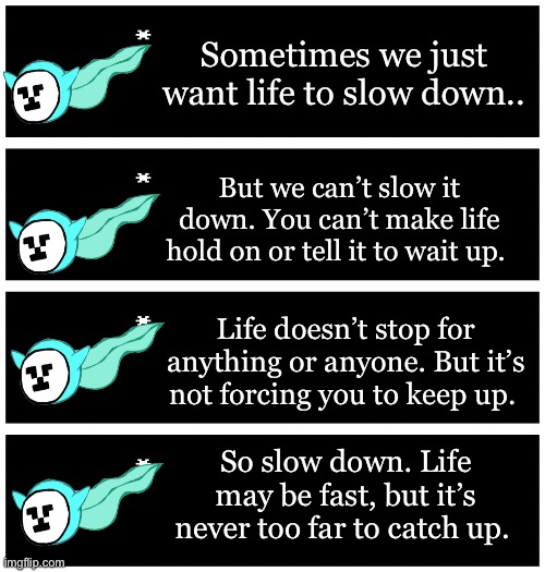 I have the longest thoughts when it’s late -_- | Sometimes we just want life to slow down.. But we can’t slow it down. You can’t make life hold on or tell it to wait up. Life doesn’t stop for anything or anyone. But it’s not forcing you to keep up. So slow down. Life may be fast, but it’s never too far to catch up. | image tagged in 4 undertale textboxes | made w/ Imgflip meme maker