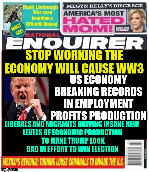 Trump warning of WW3 National Enquirer | STOP WORKING THE ECONOMY WILL CAUSE WW3; US ECONOMY BREAKING RECORDS IN EMPLOYMENT PROFITS PRODUCTION; LIBERALS AND MIGRANTS DRIVING INSANE NEW 

LEVELS OF ECONOMIC PRODUCTION  TO MAKE TRUMP LOOK BAD IN EFFORT TO WIN ELECTION | image tagged in trump warning of ww3 national enquirer,biden harris economics,record highs in market,unemployment lows in usa,usa 1 in economy | made w/ Imgflip meme maker