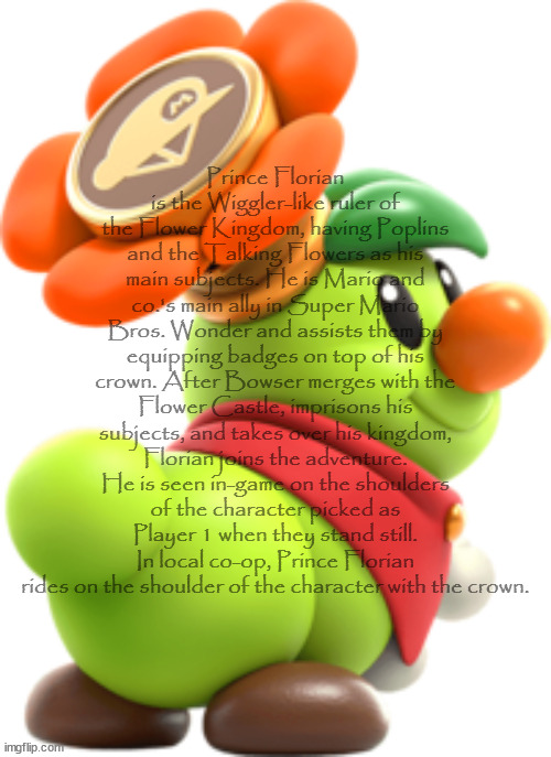 Prince Florian is the Wiggler-like ruler of the Flower Kingdom, having Poplins and the Talking Flowers as his main subjects. He is Mario and | made w/ Imgflip meme maker