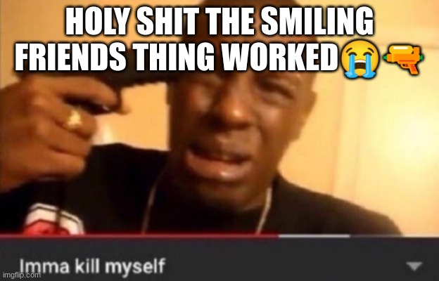 Imma kill myself | HOLY SHIT THE SMILING FRIENDS THING WORKED😭🔫 | image tagged in imma kill myself | made w/ Imgflip meme maker