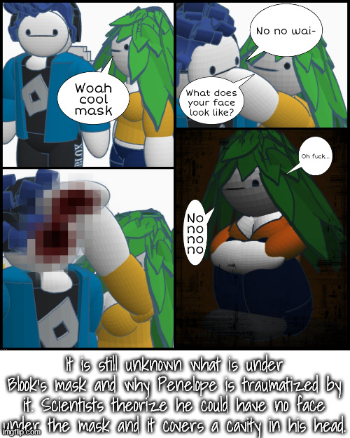 It is still unknown what is under Blook's mask and why Penelope is traumatized by it. Scientists theorize he could have no face under the mask and it covers a cavity in his head. | made w/ Imgflip meme maker