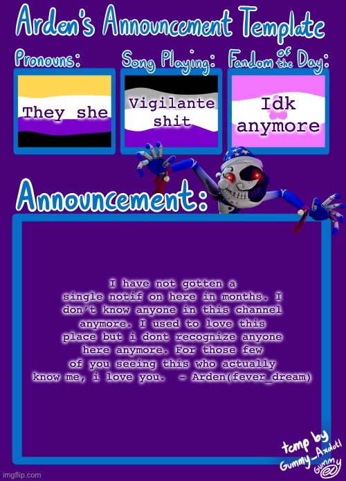 Deleting my account tonight. Love y’all | They she; Vigilante shit; Idk anymore; I have not gotten a single notif on here in months. I don’t know anyone in this channel anymore. I used to love this place but i dont recognize anyone here anymore. For those few of you seeing this who actually know me, i love you.  - Arden(fever_dream) | image tagged in arden_in_space s announcement template | made w/ Imgflip meme maker