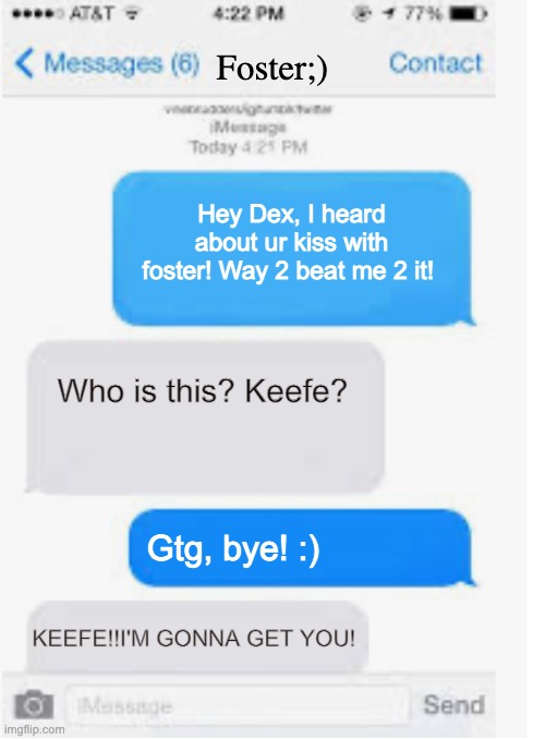 Keefe Mistakes | Foster;); Hey Dex, I heard about ur kiss with foster! Way 2 beat me 2 it! Who is this? Keefe? Gtg, bye! :); KEEFE!!I'M GONNA GET YOU! | image tagged in blank text conversation,kotlc | made w/ Imgflip meme maker