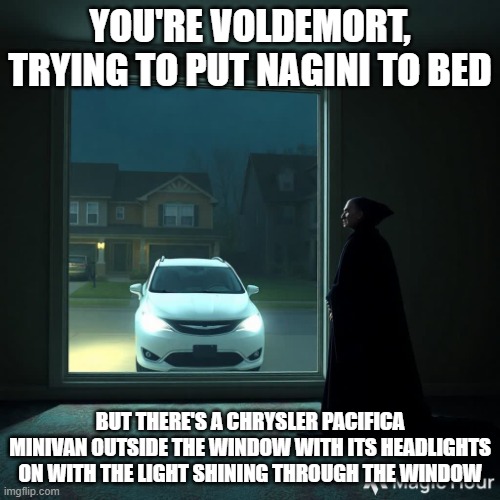 Chrysler Pacifica outside Voldemort's window | YOU'RE VOLDEMORT, TRYING TO PUT NAGINI TO BED; BUT THERE'S A CHRYSLER PACIFICA MINIVAN OUTSIDE THE WINDOW WITH ITS HEADLIGHTS ON WITH THE LIGHT SHINING THROUGH THE WINDOW | image tagged in chrysler pacifica outside voldemort's window | made w/ Imgflip meme maker