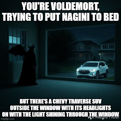 Chevy Traverse outside Voldemort's window | YOU'RE VOLDEMORT, TRYING TO PUT NAGINI TO BED; BUT THERE'S A CHEVY TRAVERSE SUV OUTSIDE THE WINDOW WITH ITS HEADLIGHTS ON WITH THE LIGHT SHINING THROUGH THE WINDOW | image tagged in chevy traverse outside voldemort's window | made w/ Imgflip meme maker