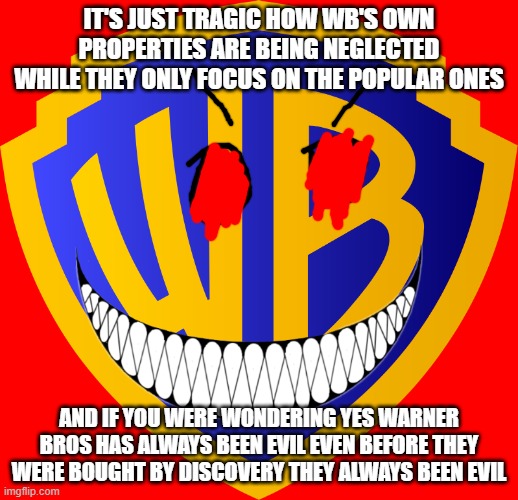 warner bros has always been evil | IT'S JUST TRAGIC HOW WB'S OWN PROPERTIES ARE BEING NEGLECTED WHILE THEY ONLY FOCUS ON THE POPULAR ONES; AND IF YOU WERE WONDERING YES WARNER BROS HAS ALWAYS BEEN EVIL EVEN BEFORE THEY WERE BOUGHT BY DISCOVERY THEY ALWAYS BEEN EVIL | image tagged in warner bros logo,evil,the truth,fact | made w/ Imgflip meme maker