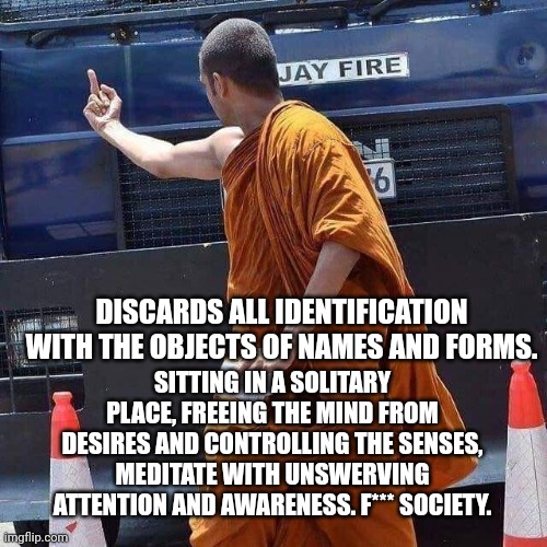 Angry Monk middle finger spiritual meme | DISCARDS ALL IDENTIFICATION WITH THE OBJECTS OF NAMES AND FORMS. SITTING IN A SOLITARY PLACE, FREEING THE MIND FROM DESIRES AND CONTROLLING THE SENSES, MEDITATE WITH UNSWERVING ATTENTION AND AWARENESS. F*** SOCIETY. | image tagged in monk flip,spiritual,spirituality,holyspirit | made w/ Imgflip meme maker