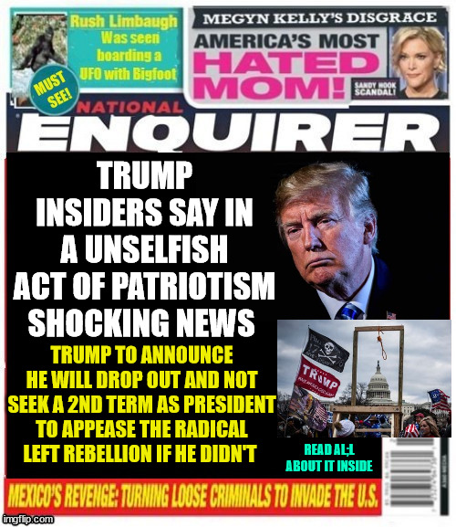 Trump quits National Enquirer | TRUMP INSIDERS SAY IN A UNSELFISH ACT OF PATRIOTISM SHOCKING NEWS; TRUMP TO ANNOUNCE HE WILL DROP OUT AND NOT SEEK A 2ND TERM AS PRESIDENT TO APPEASE THE RADICAL LEFT REBELLION IF HE DIDN'T; READ AL;L ABOUT IT INSIDE | image tagged in trump quits national enquirer,patrriot number one,losers weepers,country first,peace prize,maga magnificent | made w/ Imgflip meme maker