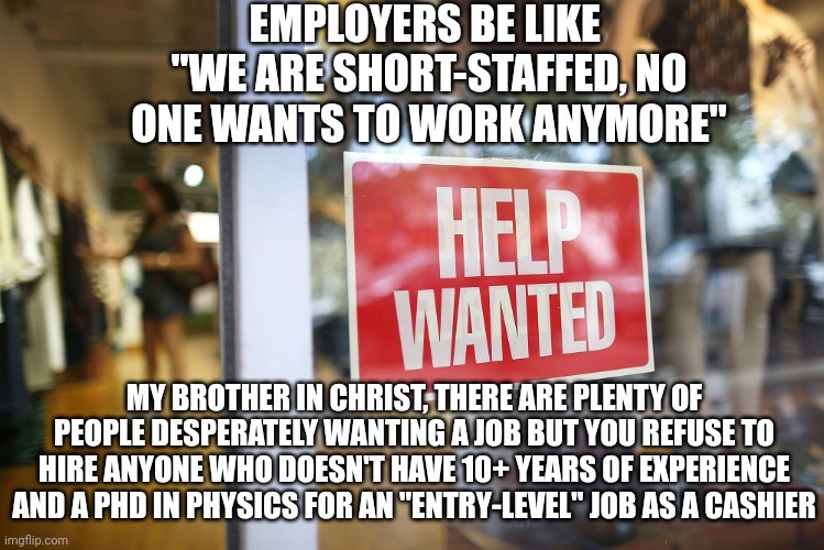 If you refuse to hire people then you're the one creating a labor shortage | EMPLOYERS BE LIKE 
"WE ARE SHORT-STAFFED, NO ONE WANTS TO WORK ANYMORE"; MY BROTHER IN CHRIST, THERE ARE PLENTY OF PEOPLE DESPERATELY WANTING A JOB BUT YOU REFUSE TO HIRE ANYONE WHO DOESN'T HAVE 10+ YEARS OF EXPERIENCE AND A PHD IN PHYSICS FOR AN "ENTRY-LEVEL" JOB AS A CASHIER | image tagged in unemployment,jobs,work,scumbag boss,hypocrisy | made w/ Imgflip meme maker