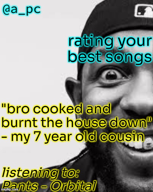 no more garbage pls | rating your best songs; "bro cooked and burnt the house down" - my 7 year old cousin; listening to:
Pants - Orbital | image tagged in a_pc the afker | made w/ Imgflip meme maker