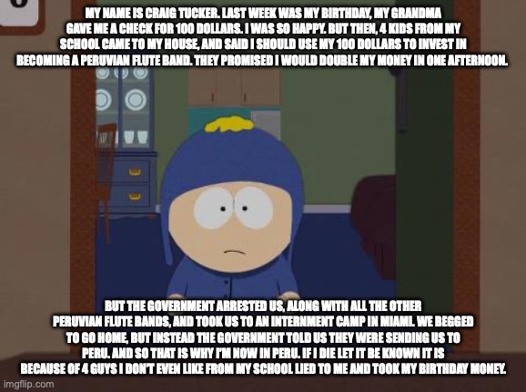 MAH NAME IS CRAIG TUCKA | MY NAME IS CRAIG TUCKER. LAST WEEK WAS MY BIRTHDAY, MY GRANDMA GAVE ME A CHECK FOR 100 DOLLARS. I WAS SO HAPPY. BUT THEN, 4 KIDS FROM MY SCHOOL CAME TO MY HOUSE, AND SAID I SHOULD USE MY 100 DOLLARS TO INVEST IN BECOMING A PERUVIAN FLUTE BAND. THEY PROMISED I WOULD DOUBLE MY MONEY IN ONE AFTERNOON. BUT THE GOVERNMENT ARRESTED US, ALONG WITH ALL THE OTHER PERUVIAN FLUTE BANDS, AND TOOK US TO AN INTERNMENT CAMP IN MIAMI. WE BEGGED TO GO HOME, BUT INSTEAD THE GOVERNMENT TOLD US THEY WERE SENDING US TO PERU. AND SO THAT IS WHY I’M NOW IN PERU. IF I DIE LET IT BE KNOWN IT IS BECAUSE OF 4 GUYS I DON’T EVEN LIKE FROM MY SCHOOL LIED TO ME AND TOOK MY BIRTHDAY MONEY. | image tagged in memes,south park craig | made w/ Imgflip meme maker