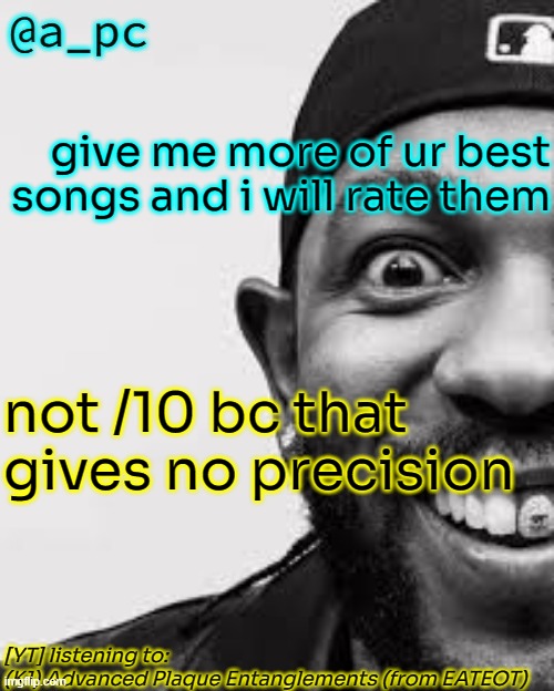 "i shit fart pee pee on anybody" - kendrick the goat | give me more of ur best songs and i will rate them; not /10 bc that gives no precision; [YT] listening to:
(K1) Advanced Plaque Entanglements (from EATEOT) | image tagged in a_pc the afker | made w/ Imgflip meme maker