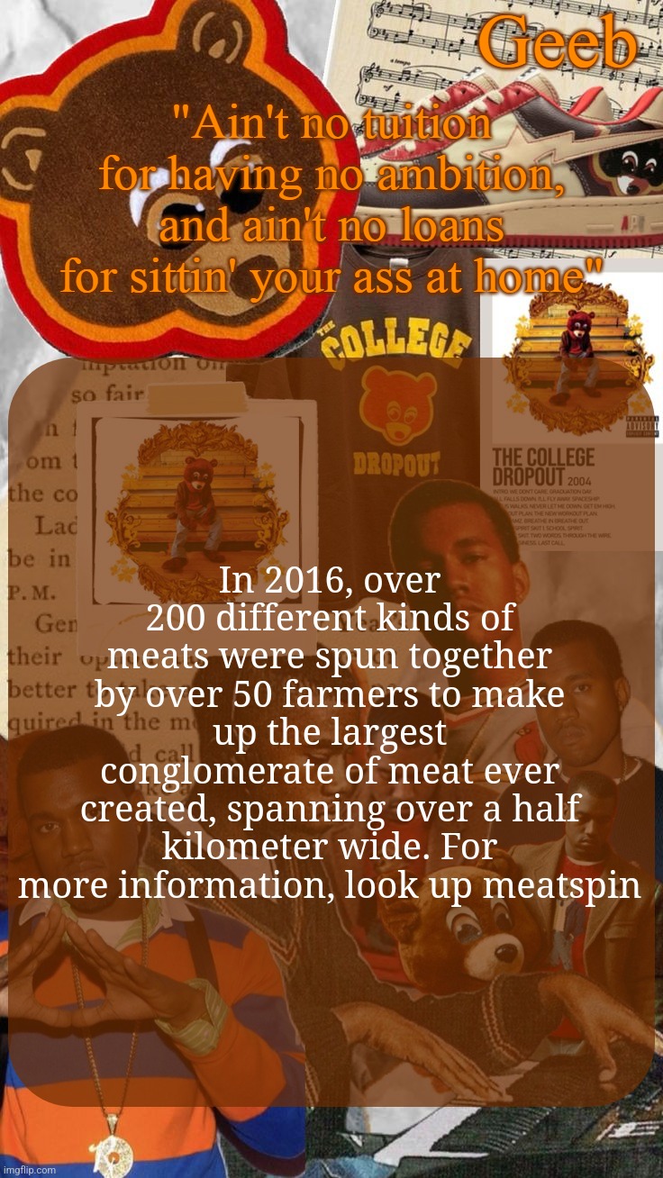 Geeb's College Dropout Announcement Template | In 2016, over 200 different kinds of meats were spun together by over 50 farmers to make up the largest conglomerate of meat ever created, spanning over a half kilometer wide. For more information, look up meatspin | image tagged in geeb's college dropout announcement template | made w/ Imgflip meme maker