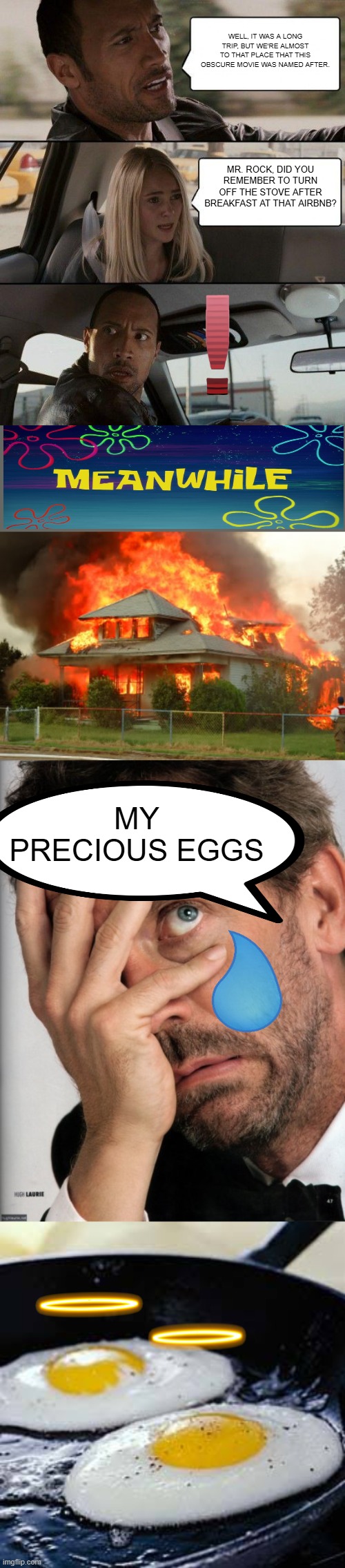 WELL, IT WAS A LONG TRIP, BUT WE'RE ALMOST TO THAT PLACE THAT THIS OBSCURE MOVIE WAS NAMED AFTER. MR. ROCK, DID YOU REMEMBER TO TURN OFF THE STOVE AFTER BREAKFAST AT THAT AIRBNB? MY PRECIOUS EGGS | image tagged in memes,the rock driving,house on fire,dr house facepalm,fried eggs | made w/ Imgflip meme maker