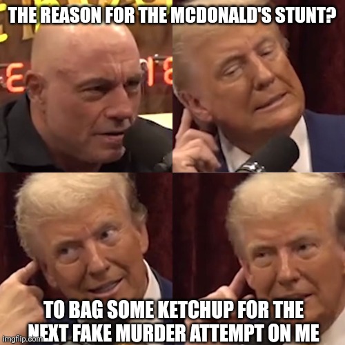 The real reason for the McDonald's stunt | THE REASON FOR THE MCDONALD'S STUNT? TO BAG SOME KETCHUP FOR THE NEXT FAKE MURDER ATTEMPT ON ME | image tagged in trump on joe rogan experience | made w/ Imgflip meme maker