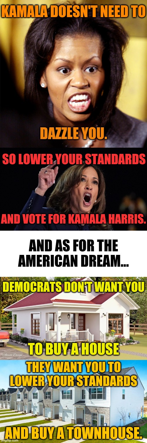 It Sure Looks Like Democrats Want You To Lower Your Standards | KAMALA DOESN'T NEED TO; DAZZLE YOU. SO LOWER YOUR STANDARDS; AND VOTE FOR KAMALA HARRIS. AND AS FOR THE AMERICAN DREAM... DEMOCRATS DON'T WANT YOU; TO BUY A HOUSE; THEY WANT YOU TO LOWER YOUR STANDARDS; AND BUY A TOWNHOUSE. | image tagged in memes,politics,don't,buy,house,townhouse | made w/ Imgflip meme maker