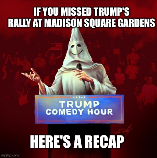 Trump KKK rally at Madison Square Gardens | IF YOU MISSED TRUMP'S RALLY I KNOWAT MADISON SQUARE GARDENS; HERE'S A RECAP | image tagged in trump kkk comedy hour | made w/ Imgflip meme maker