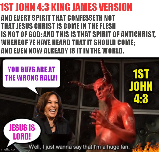 Satan Huge Fan | 1ST JOHN 4:3 KING JAMES VERSION; AND EVERY SPIRIT THAT CONFESSETH NOT
THAT JESUS CHRIST IS COME IN THE FLESH
IS NOT OF GOD: AND THIS IS THAT SPIRIT OF ANTICHRIST,
WHEREOF YE HAVE HEARD THAT IT SHOULD COME;
AND EVEN NOW ALREADY IS IT IN THE WORLD. YOU GUYS ARE AT
THE WRONG RALLY! 1ST
JOHN
4:3; JESUS IS
LORD! | image tagged in satan huge fan | made w/ Imgflip meme maker