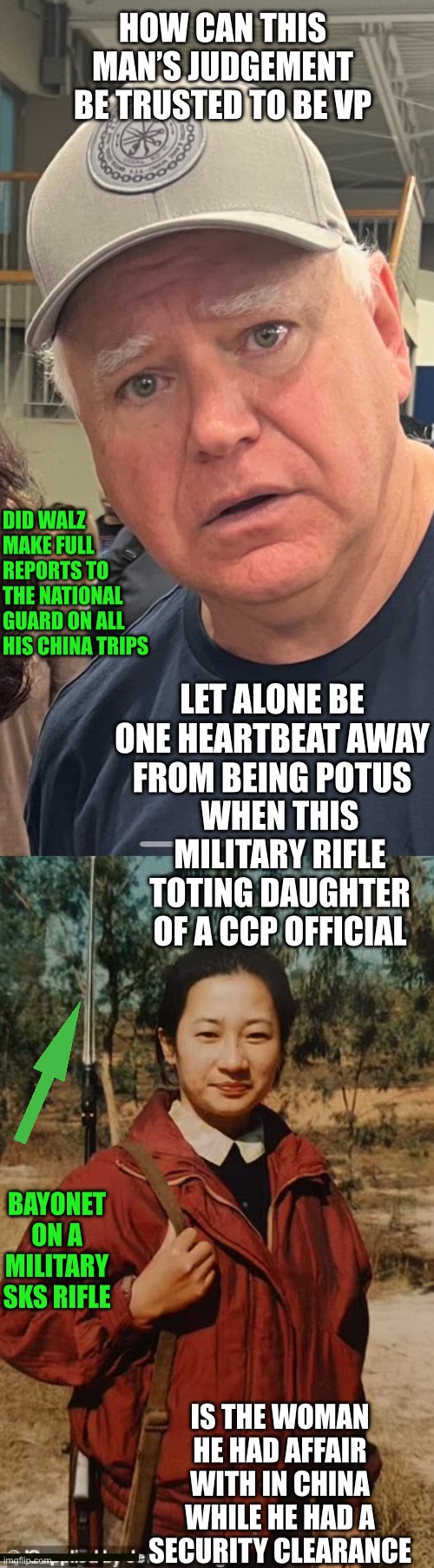 Is Tim Walz the Manchurian Candidate? | HOW CAN THIS MAN’S JUDGEMENT BE TRUSTED TO BE VP; DID WALZ MAKE FULL REPORTS TO THE NATIONAL GUARD ON ALL HIS CHINA TRIPS; LET ALONE BE ONE HEARTBEAT AWAY FROM BEING POTUS; WHEN THIS MILITARY RIFLE TOTING DAUGHTER OF A CCP OFFICIAL; BAYONET ON A MILITARY SKS RIFLE; IS THE WOMAN HE HAD AFFAIR WITH IN CHINA WHILE HE HAD A SECURITY CLEARANCE | image tagged in tim walz lies,china,affair,ccp,daughter,security clearance | made w/ Imgflip meme maker