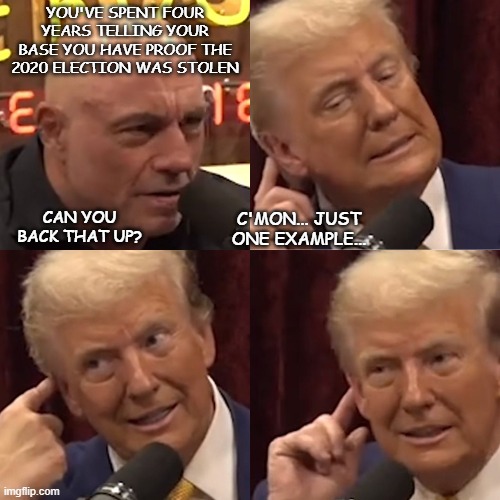 Of all the people in all the world, who would've suspected Joe Rogan to thrown down the gauntlet? | YOU'VE SPENT FOUR YEARS TELLING YOUR BASE YOU HAVE PROOF THE 2020 ELECTION WAS STOLEN; CAN YOU BACK THAT UP? C'MON... JUST ONE EXAMPLE... | image tagged in trump on joe rogan experience,busted,uh oh | made w/ Imgflip meme maker