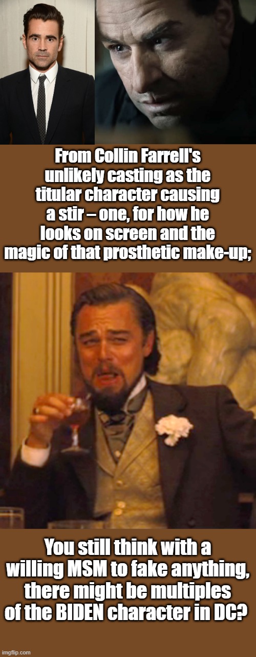 DECEPTION , The great Decievers. | From Collin Farrell's unlikely casting as the titular character causing a stir – one, for how he looks on screen and the magic of that prosthetic make-up;; You still think with a willing MSM to fake anything, there might be multiples of the BIDEN character in DC? | image tagged in memes,laughing leo | made w/ Imgflip meme maker