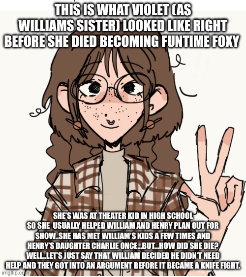 Some good ol’ basic lore abt the new redesign..Shout out to henrys_workshop for the idea! | THIS IS WHAT VIOLET (AS WILLIAMS SISTER) LOOKED LIKE RIGHT BEFORE SHE DIED BECOMING FUNTIME FOXY; SHE’S WAS AT THEATER KID IN HIGH SCHOOL SO SHE  USUALLY HELPED WILLIAM AND HENRY PLAN OUT FOR SHOW..SHE HAS MET WILLIAM’S KIDS A FEW TIMES AND HENRY’S DAUGHTER CHARLIE ONCE…BUT…HOW DID SHE DIE? WELL..LET’S JUST SAY THAT WILLIAM DECIDED HE DIDN’T NEED HELP AND THEY GOT INTO AN ARGUMENT BEFORE IT BECAME A KNIFE FIGHT. | image tagged in lore change | made w/ Imgflip meme maker