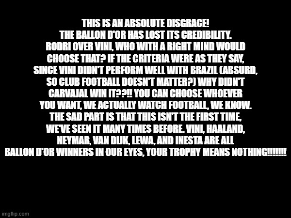THIS IS AN ABSOLUTE DISGRACE! THE BALLON D'OR HAS LOST ITS CREDIBILITY. RODRI OVER VINI, WHO WITH A RIGHT MIND WOULD CHOOSE THAT? IF THE CRITERIA WERE AS THEY SAY, SINCE VINI DIDN'T PERFORM WELL WITH BRAZIL (ABSURD, SO CLUB FOOTBALL DOESN'T MATTER?) WHY DIDN'T CARVAJAL WIN IT??!! YOU CAN CHOOSE WHOEVER YOU WANT, WE ACTUALLY WATCH FOOTBALL, WE KNOW. THE SAD PART IS THAT THIS ISN'T THE FIRST TIME, WE'VE SEEN IT MANY TIMES BEFORE. VINI, HAALAND, NEYMAR, VAN DIJK, LEWA, AND INESTA ARE ALL BALLON D'OR WINNERS IN OUR EYES, YOUR TROPHY MEANS NOTHING!!!!!!! | made w/ Imgflip meme maker