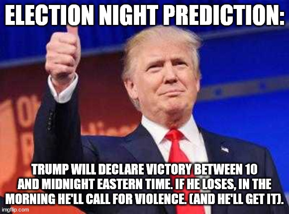 what's your election night prediction? | ELECTION NIGHT PREDICTION:; TRUMP WILL DECLARE VICTORY BETWEEN 10 AND MIDNIGHT EASTERN TIME. IF HE LOSES, IN THE MORNING HE'LL CALL FOR VIOLENCE. (AND HE'LL GET IT). | image tagged in trump victory | made w/ Imgflip meme maker