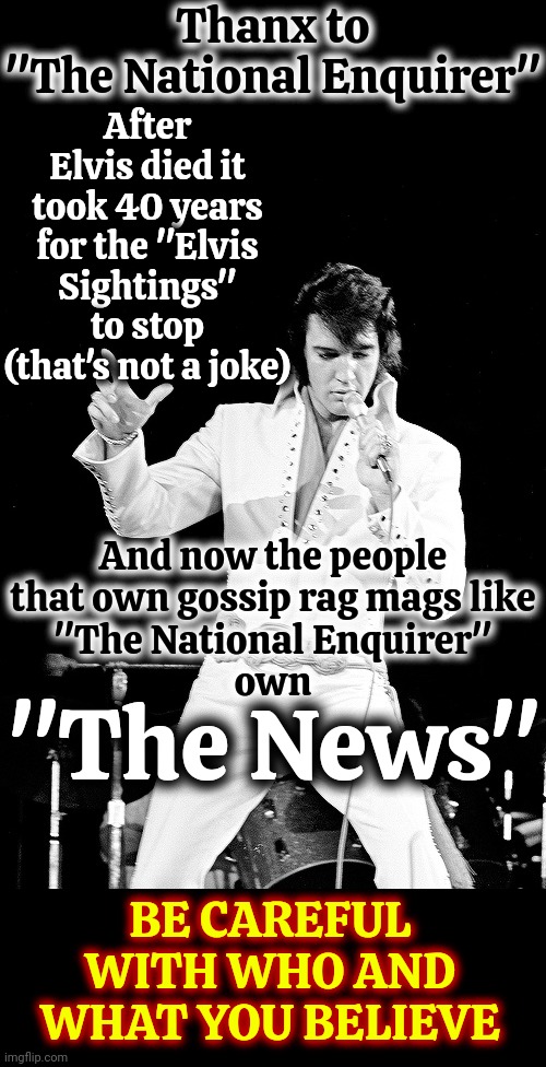 They Have Convinced Themselves That Lying To You Greatly Benefits Them So They Say Their Lies Are Business NOT Personal. It's BS | Thanx to
"The National Enquirer"; After Elvis died it took 40 years for the "Elvis Sightings" to stop
(that's not a joke); And now the people that own gossip rag mags like
"The National Enquirer"
own; "The News"; BE CAREFUL WITH WHO AND WHAT YOU BELIEVE | image tagged in elvis,media lies,news lies,internet lies,lies are entertainment now,memes | made w/ Imgflip meme maker