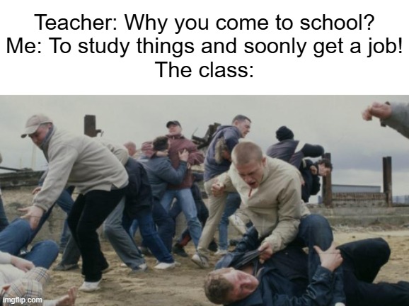 They only came here to have fun and mess around the class | Teacher: Why you come to school?
Me: To study things and soonly get a job!
The class: | image tagged in memes,relatable | made w/ Imgflip meme maker